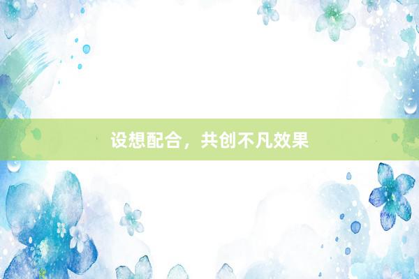 设想配合，共创不凡效果